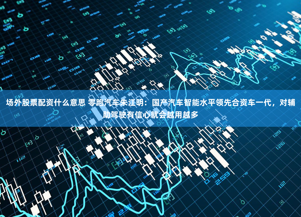 场外股票配资什么意思 零跑汽车朱江明：国产汽车智能水平领先合资车一代，对辅助驾驶有信心就会越用越多