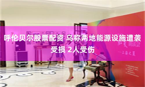 呼伦贝尔股票配资 乌称两地能源设施遭袭受损 2人受伤
