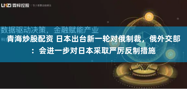 青海炒股配资 日本出台新一轮对俄制裁，俄外交部：会进一步对日本采取严厉反制措施