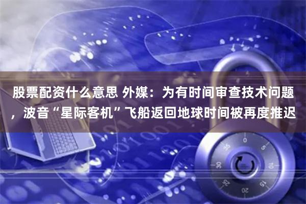 股票配资什么意思 外媒：为有时间审查技术问题，波音“星际客机”飞船返回地球时间被再度推迟