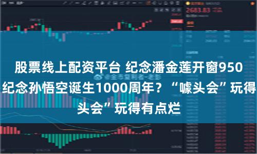 股票线上配资平台 纪念潘金莲开窗950周年？纪念孙悟空诞生1000周年？“噱头会”玩得有点烂
