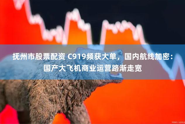 抚州市股票配资 C919频获大单，国内航线加密：国产大飞机商业运营路渐走宽