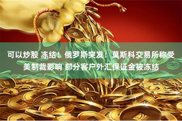 可以炒股 冻结！俄罗斯突发！莫斯科交易所称受美制裁影响 部分客户外汇保证金被冻结