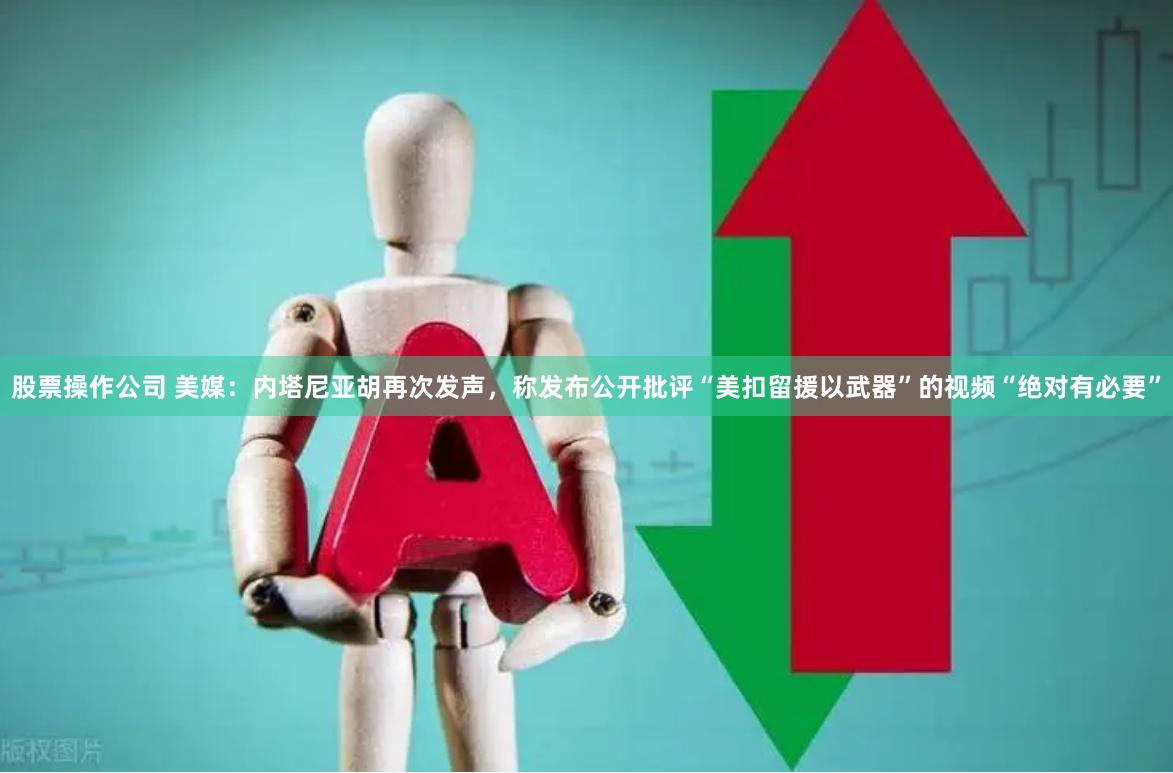 股票操作公司 美媒：内塔尼亚胡再次发声，称发布公开批评“美扣留援以武器”的视频“绝对有必要”