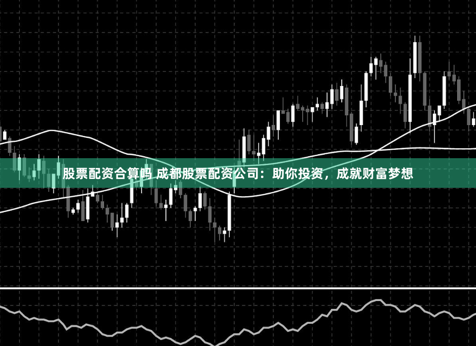 股票配资合算吗 成都股票配资公司：助你投资，成就财富梦想
