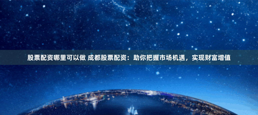 股票配资哪里可以做 成都股票配资：助你把握市场机遇，实现财富增值