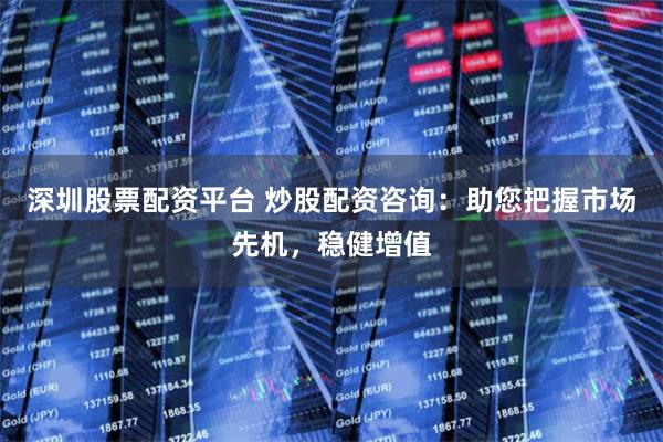 深圳股票配资平台 炒股配资咨询：助您把握市场先机，稳健增值