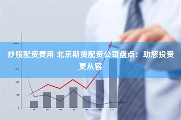 炒股配资费用 北京期货配资公司盘点：助您投资更从容