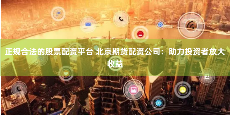 正规合法的股票配资平台 北京期货配资公司：助力投资者放大收益