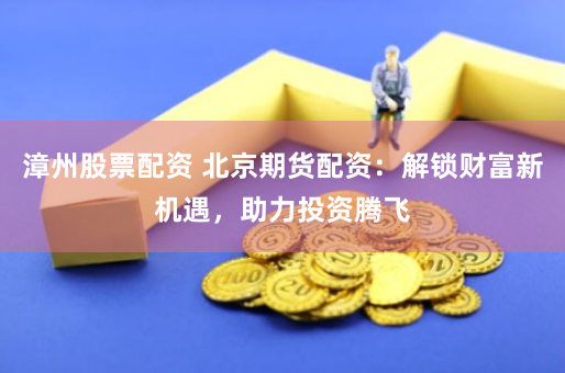 漳州股票配资 北京期货配资：解锁财富新机遇，助力投资腾飞
