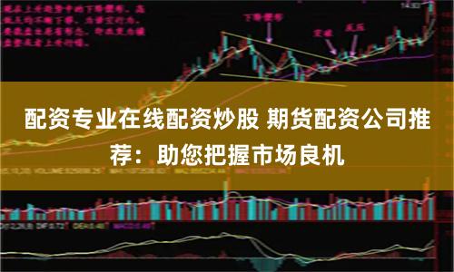 配资专业在线配资炒股 期货配资公司推荐：助您把握市场良机