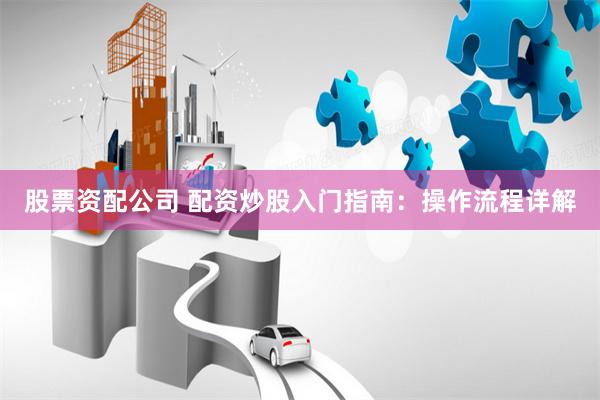 股票资配公司 配资炒股入门指南：操作流程详解