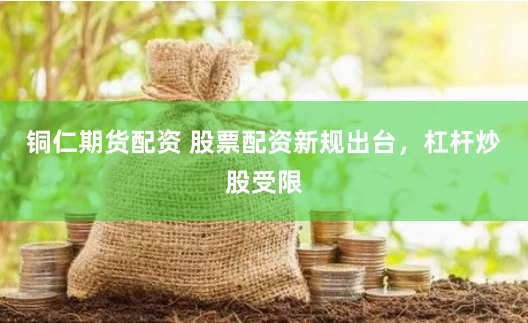 铜仁期货配资 股票配资新规出台，杠杆炒股受限