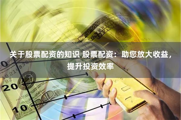 关于股票配资的知识 股票配资：助您放大收益，提升投资效率