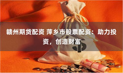 赣州期货配资 萍乡市股票配资：助力投资，创造财富