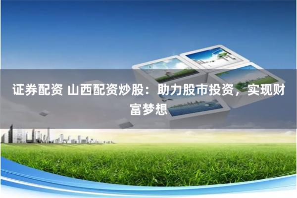 证券配资 山西配资炒股：助力股市投资，实现财富梦想