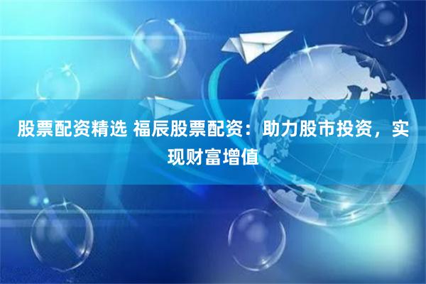 股票配资精选 福辰股票配资：助力股市投资，实现财富增值