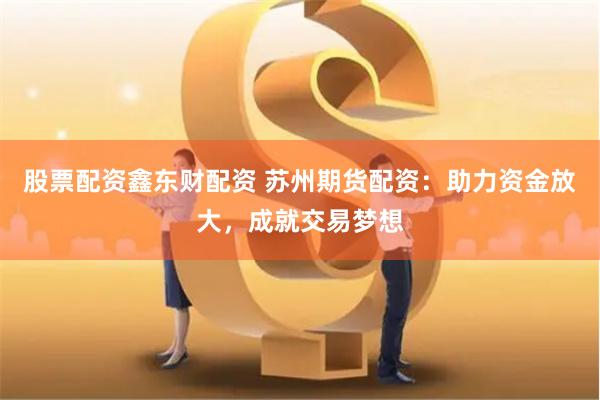股票配资鑫东财配资 苏州期货配资：助力资金放大，成就交易梦想