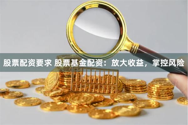 股票配资要求 股票基金配资：放大收益，掌控风险