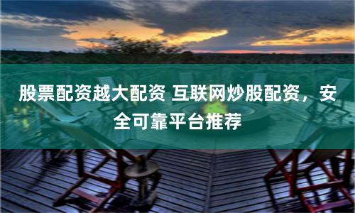 股票配资越大配资 互联网炒股配资，安全可靠平台推荐
