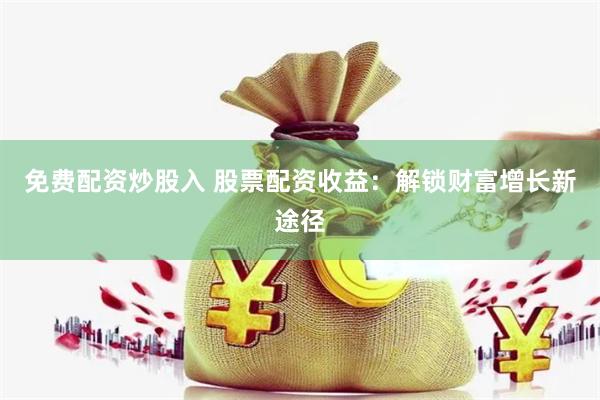 免费配资炒股入 股票配资收益：解锁财富增长新途径