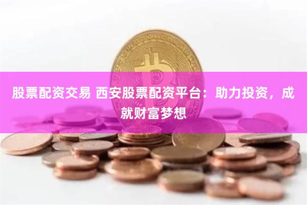 股票配资交易 西安股票配资平台：助力投资，成就财富梦想