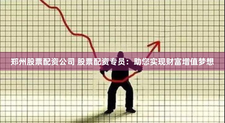 郑州股票配资公司 股票配资专员：助您实现财富增值梦想