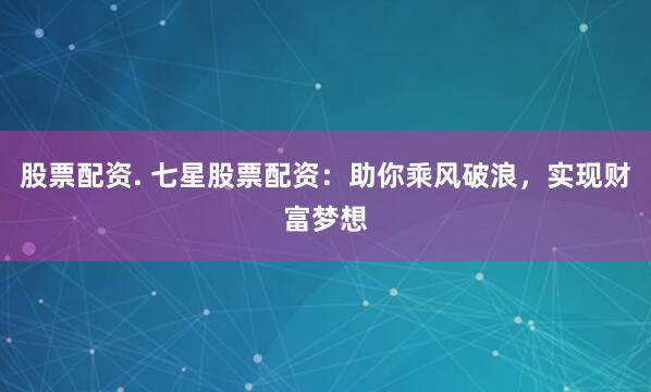 股票配资. 七星股票配资：助你乘风破浪，实现财富梦想