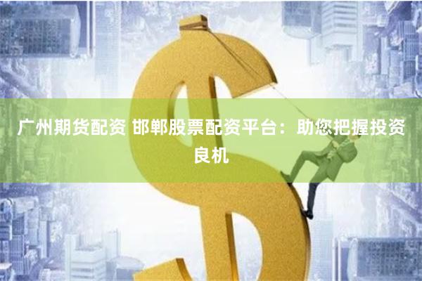 广州期货配资 邯郸股票配资平台：助您把握投资良机