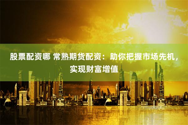 股票配资哪 常熟期货配资：助你把握市场先机，实现财富增值