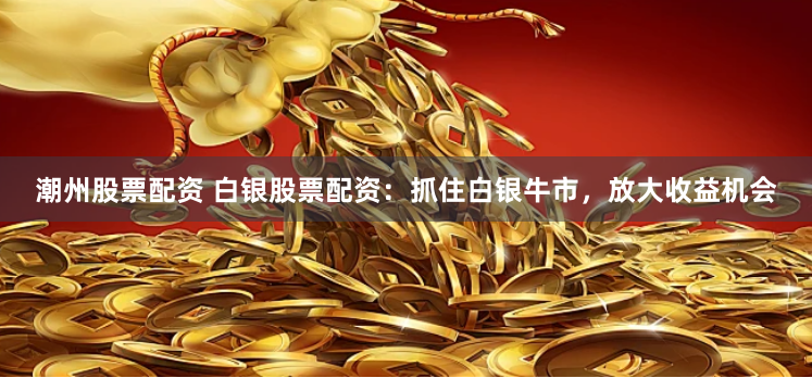 潮州股票配资 白银股票配资：抓住白银牛市，放大收益机会