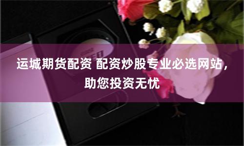 运城期货配资 配资炒股专业必选网站，助您投资无忧