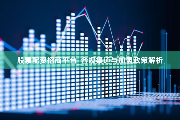 股票配资招商平台_合规渠道与加盟政策解析