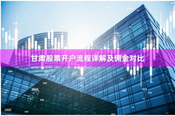 甘肃股票开户流程详解及佣金对比