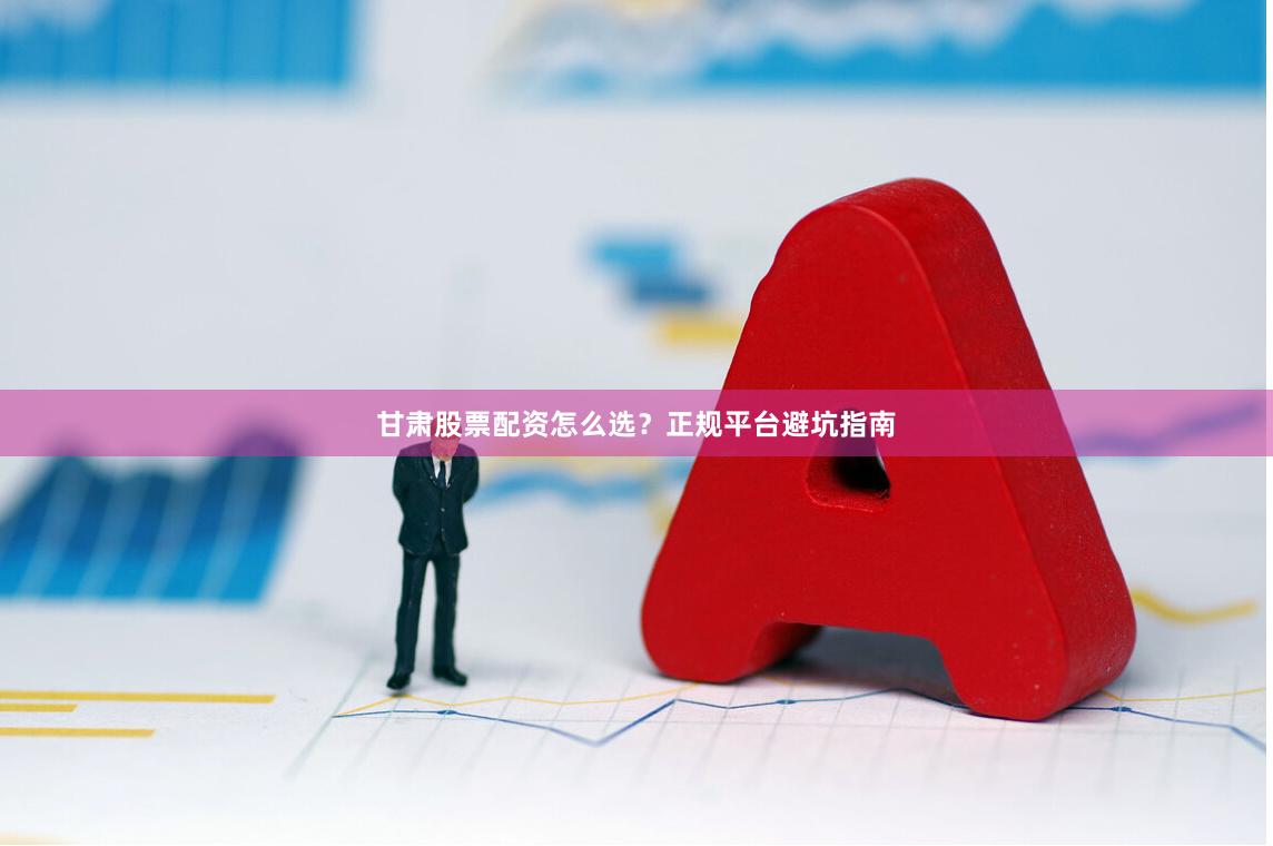 甘肃股票配资怎么选?正规平台避坑指南